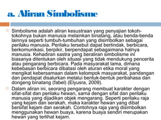 a. Aliran Simbolisme
 Simbolisme adalah aliran kesustraan yang penyajian tokoh-
tokohnya bukan manusia melainkan binatang, atau benda-benda
lainnya seperti tumbuh-tumbuhan yang disimbolkan sebagai
perilaku manusia. Perilaku tersebut dapat bertindak, berbicara,
berkomunikasi, berpikir, berpendapat sebagaimana halnya
manusia. Kehadiran sastra yang beraliran simbolisme ini
biasanya ditentukan oleh situasi yang tidak mendukung pencerita
atau pengarang berbicara. Pada masyarakat lama, dimana
kebebasan berbicara dibatasi oleh aturan etika moral yang
mengikat kebersamaan dalam kelompok masyarakat, pandangan
dan pendapat disalurkan melalui bentuk-bentuk peribahasa dan
dongeng binatang (fabel) (Elyusra, 2009).
 Dalam aliran ini, seorang pengarang membuat karakter dengan
sifat-sifat dan perilaku hewan, sama dengan sifat dan perilaku
manusia yang dijadikan objek mengarang. Seperti perilaku raja
yang kejam dan serakah, maka karakter hewan yang dibat
bersifat kejam dan serakah. Contohnya raja yang disimbolkan
menggunakan hewan buaya, karena buaya sendiri merupakan
hewan yang terlihat kejam.
 