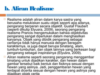 b. Aliran Realisme
 Realisme adalah aliran dalam karya sastra yang
berusaha melukiskan suatu objek seperti apa adanya,
pengarang berperan secara objektif. Gustaf Flaubert
(seperti dikutip Elyusra, 2009), seorang pengarang
realisme Prancis mengemukakan bahwa objektivitas
pengarang sangat diperlukan dalam menghasilkan
karyanya. Objek yang dibidik pengarang sebagai
ceritanya tidak hanya manusia dengan beragam
karakternya, ia juga dapat berupa binatang, alam,
tumbuh-tumbuhan, dan objek lainnya yang berkesan bagi
pengarang sebagai inspirasinya (Elyusra, 2009).
 Aliran realisme seperti seorang pengarang menggambar
binatang untuk dijadikan karakter, dan hewan dalam
gambar tersebut baik bentuk dan fisiknya sesuai dengan
hewan yang aslinya. Jadi, penggambaran hewan yang
terdapat dicerita sesuai dengan hewan yang aslinya yang
dijadikan objek cerita
 