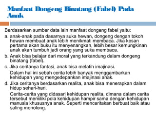 Berdasarkan sumber data lain manfaat dongeng fabel yaitu:
a. anak-anak pada dasarnya suka hewan, dongeng dengan tokoh
hewan membuat anak lebih menikmati membaca. Jika kesan
pertama akan buku itu menyenangkan, lebih besar kemungkinan
anak akan tumbuh jadi orang yang suka membaca.
b. Anak bisa belajar dari moral yang terkandung dalam dongeng
binatang (fabel).
c. Jika ceritanya fantasi, anak bisa melatih imajinasi.
Dalam hal ini sebah cerita lebih banyak menggambarkan
kehidupan yang mengedepankan imajinasi anak.
d. Jika ceritanya berdasarkan realita, anak bisa menerapkan dalam
hidup sehari-hari.
Cerita-cerita yang didasari kehidupan realita, dimana dalam cerita
tersebut memiliki pola kehidupan hampir sama dengan kehidupan
manusia khususnya anak. Seperti menceritakan berbuat baik atau
saling menolong.
Manfaat Dongeng Binatang (Fabel) Pada
Anak
 