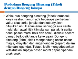 Perbedaan Dongeng Binatang (Fabel)
dengan Dongeng lainnya
 Walaupun dongeng binatang (fabel) termasuk
karya sastra, namun ada beberapa perbedaan
yaitu: sifat cerita jenaka dan kebanyakan
ditujukan untuk anak-anak sehingga alur cerita
mulai dari awal, titik klimaks sampai akhir cerita
berisi pesan moral baik dan selalu diakhiri secara
damai, baik-baik tanpa kekerasan. Dongeng
binatang (fabel) tidak mengandung unsur-unsur
magis, khayalan dan angan-angan (seperti dalam
mite dan legenda). Tetapi, lebih mengedepankan
kefaktualan supaya pesan moral dapat dipahami
anak-anak.
 