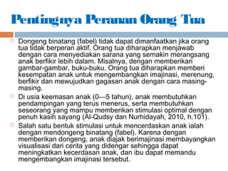 Pentingnya Peranan Orang Tua
 Dongeng binatang (fabel) tidak dapat dimanfaatkan jika orang
tua tidak berperan aktif. Orang tua diharapkan menjawab
dengan cara menyediakan sarana yang semakin merangsang
anak berfikir lebih dalam. Misalnya, dengan memberikan
gambar-gambar, buku-buku. Orang tua diharapkan memberi
kesempatan anak untuk mengembangkan imajinasi, merenung,
berfikir dan mewujudkan gagasan anak dengan cara masing-
masing.
 Di usia keemasan anak (0—5 tahun), anak membutuhkan
pendampingan yang terus menerus, serta membutuhkan
seseorang yang mampu memberikan stimulasi optimal dengan
penuh kasih sayang (Al-Qudsy dan Nurhidayah, 2010, h.101).
 Salah satu bentuk stimulasi untuk mencerdaskan anak ialah
dengan mendongeng binatang (fabel). Karena dengan
memberikan dongeng, anak diajak berimajinasi membayangkan
visualisasi dari cerita yang didengar sehingga dapat
meningkatkan kecerdasan anak, dan ibu dapat memandu
mengembangkan imajinasi tersebut.
 