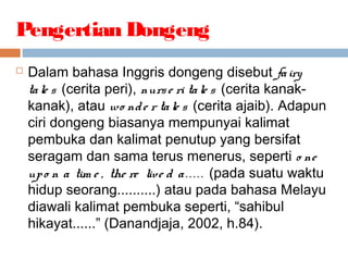  Dalam bahasa Inggris dongeng disebut fairy
tale s (cerita peri), nurse ri tale s (cerita kanak-
kanak), atau wo nde r tale s (cerita ajaib). Adapun
ciri dongeng biasanya mempunyai kalimat
pembuka dan kalimat penutup yang bersifat
seragam dan sama terus menerus, seperti o ne
upo n a tim e , the re live d a. . . . . (pada suatu waktu
hidup seorang..........) atau pada bahasa Melayu
diawali kalimat pembuka seperti, “sahibul
hikayat......” (Danandjaja, 2002, h.84).
Pengertian Dongeng
 