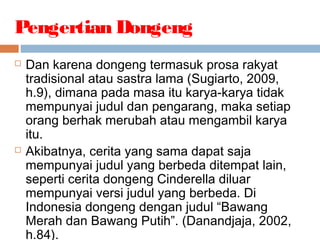  Dan karena dongeng termasuk prosa rakyat
tradisional atau sastra lama (Sugiarto, 2009,
h.9), dimana pada masa itu karya-karya tidak
mempunyai judul dan pengarang, maka setiap
orang berhak merubah atau mengambil karya
itu.
 Akibatnya, cerita yang sama dapat saja
mempunyai judul yang berbeda ditempat lain,
seperti cerita dongeng Cinderella diluar
mempunyai versi judul yang berbeda. Di
Indonesia dongeng dengan judul “Bawang
Merah dan Bawang Putih”. (Danandjaja, 2002,
h.84).
Pengertian Dongeng
 