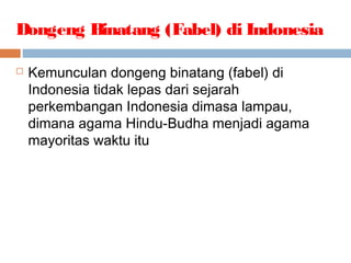 Dongeng Binatang (Fabel) di Indonesia
 Kemunculan dongeng binatang (fabel) di
Indonesia tidak lepas dari sejarah
perkembangan Indonesia dimasa lampau,
dimana agama Hindu-Budha menjadi agama
mayoritas waktu itu
 