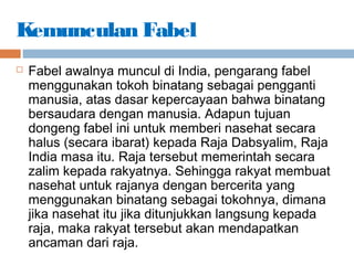 Kemunculan Fabel
 Fabel awalnya muncul di India, pengarang fabel
menggunakan tokoh binatang sebagai pengganti
manusia, atas dasar kepercayaan bahwa binatang
bersaudara dengan manusia. Adapun tujuan
dongeng fabel ini untuk memberi nasehat secara
halus (secara ibarat) kepada Raja Dabsyalim, Raja
India masa itu. Raja tersebut memerintah secara
zalim kepada rakyatnya. Sehingga rakyat membuat
nasehat untuk rajanya dengan bercerita yang
menggunakan binatang sebagai tokohnya, dimana
jika nasehat itu jika ditunjukkan langsung kepada
raja, maka rakyat tersebut akan mendapatkan
ancaman dari raja.
 