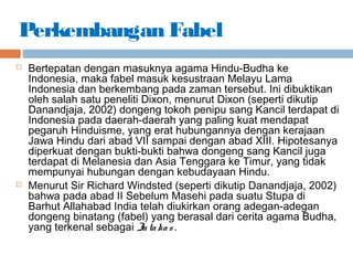 Perkembangan Fabel
 Bertepatan dengan masuknya agama Hindu-Budha ke
Indonesia, maka fabel masuk kesustraan Melayu Lama
Indonesia dan berkembang pada zaman tersebut. Ini dibuktikan
oleh salah satu peneliti Dixon, menurut Dixon (seperti dikutip
Danandjaja, 2002) dongeng tokoh penipu sang Kancil terdapat di
Indonesia pada daerah-daerah yang paling kuat mendapat
pegaruh Hinduisme, yang erat hubungannya dengan kerajaan
Jawa Hindu dari abad VII sampai dengan abad XIII. Hipotesanya
diperkuat dengan bukti-bukti bahwa dongeng sang Kancil juga
terdapat di Melanesia dan Asia Tenggara ke Timur, yang tidak
mempunyai hubungan dengan kebudayaan Hindu.
 Menurut Sir Richard Windsted (seperti dikutip Danandjaja, 2002)
bahwa pada abad II Sebelum Masehi pada suatu Stupa di
Barhut Allahabad India telah diukirkan orang adegan-adegan
dongeng binatang (fabel) yang berasal dari cerita agama Budha,
yang terkenal sebagai Jatakas .
 