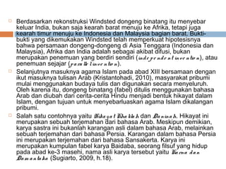  Berdasarkan rekonstruksi Windsted dongeng binatang itu menyebar
keluar India, bukan saja kearah barat menuju ke Afrika, tetapi juga
kearah timur menuju ke Indonesia dan Malaysia bagian barat. Bukti-
bukti yang dikemukakan Windsted telah memperkuat hipotesisnya
bahwa persamaan dongeng-dongeng di Asia Tenggara (Indonesia dan
Malaysia), Afrika dan India adalah sebagai akibat difusi, bukan
merupakan penemuan yang berdiri sendiri (inde pe nde nt inve ntio n), atau
penemuan sejajar (paralle linve ntio n).
 Selanjutnya masuknya agama Islam pada abad XIII bersamaan dengan
ikut masuknya tulisan Arab (Kristantohadi, 2010), masyarakat pribumi
mulai menggunakan budaya tulis dan digunakan secara menyeluruh.
Oleh karena itu, dongeng binatang (fabel) ditulis menggunakan bahasa
Arab dan diubah dari cerita-cerita Hindu menjadi bentuk hikayat dalam
Islam, dengan tujuan untuk menyebarluaskan agama Islam dikalangan
pribumi.
 Salah satu contohnya yaitu Hikayat Khalilah dan Daninah. Hikayat ini
merupakan sebuah terjemahan dari bahasa Arab. Meskipun demikian,
karya sastra ini bukanlah karangan asli dalam bahasa Arab, melainkan
sebuah terjemahan dari bahasa Persia. Karangan dalam bahasa Persia
ini merupakan terjemahan dari bahasa Sansakerta. Karya ini
merupakan kumpulan fabel karya Baidaba, seorang filsuf yang hidup
pada abad ke-3 masehi, nama asli karya tersebut yaitu Karna dan
Dam antaka (Sugiarto, 2009, h.18).
 