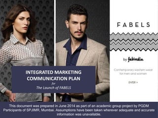 INTEGRATED MARKETING
COMMUNICATION PLAN
for
The Launch of FABELS
This document was prepared in June 2014 as part of an academic group project by PGDM
Participants of SPJIMR, Mumbai. Assumptions have been taken wherever adequate and accurate
information was unavailable.
 