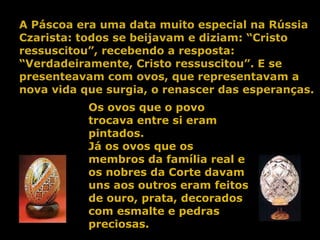 A Páscoa era uma data muito especial na Rússia Czarista: todos se beijavam e diziam: “Cristo ressuscitou”, recebendo a resposta: “Verdadeiramente, Cristo ressuscitou”. E se presenteavam com ovos, que representavam a nova vida que surgia, o renascer das esperanças. Os ovos que o povo trocava entre si eram pintados. Já os ovos que os membros da família real e os nobres da Corte davam uns aos outros eram feitos de ouro, prata, decorados com esmalte e pedras preciosas. 