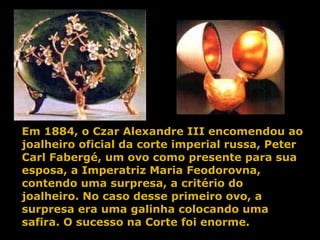 Em 1884, o Czar Alexandre III encomendou ao joalheiro oficial da corte imperial russa, Peter Carl Fabergé, um ovo como presente para sua esposa, a Imperatriz Maria Feodorovna, contendo uma surpresa, a critério do joalheiro. No caso desse primeiro ovo, a surpresa era uma galinha colocando uma safira. O sucesso na Corte foi enorme. 
