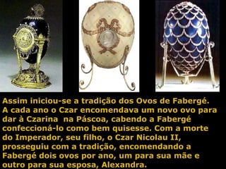 Assim iniciou-se a tradição dos Ovos de Fabergé. A cada ano o Czar encomendava um novo ovo para dar à Czarina  na Páscoa, cabendo a Fabergé confeccioná-lo como bem quisesse. Com a morte do Imperador, seu filho, o Czar Nicolau II, prosseguiu com a tradição, encomendando a Fabergé dois ovos por ano, um para sua mãe e outro para sua esposa, Alexandra.  