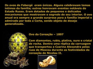 Ovo da Coroação – 1897 Com diamantes, rubis, platina, ouro e cristal de rocha. Dentro uma réplica da carruagem que transportou a Czarina Alexandra pelas ruas de Moscou durante as festividades da coroação de Nicolau II. Os ovos de Fabergé  eram únicos. Alguns celebravam temas íntimos da família; outros honravam eventos notáveis do Estado Russo. Eram dotados de pequenos e delicados mecanismos que mostravam o segredo do seu interior. O ovo anual era sempre a grande surpresa para a família imperial e admirado por toda a Corte, sendo objeto de desejo generalizado. 
