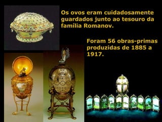 Os ovos eram cuidadosamente guardados junto ao tesouro da família Romanov. Foram 56 obras-primas produzidas de 1885 a 1917. 