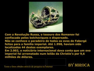 Com a Revolução Russa, o tesouro dos Romanov foi confiscado pelos bolcheviques e dispersado.  Não se conhece o paradeiro de todos os ovos de Fabergé feitos para a família imperial. Até 1.998, haviam sido localizados 44 destes exemplares. Em 2.002, o noticiário internacional dava conta que um ovo imperial foi arrematado num leilão da Christie’s por 9,6 milhões de dólares. Texto e fotos obtidos através de pesquisa na Internet By Miroca 