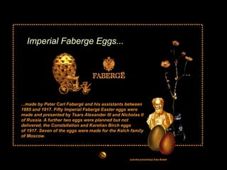 Imperial Faberge Eggs... ...made by Peter Carl Fabergé and his assistants between 1885 and 1917. Fifty Imperial Fabergé Easter eggs were made and presented by Tsars Alexander III and Nicholas II of Russia. A further two eggs were planned but not delivered, the Constellation and Karelian Birch eggs  of 1917. Seven of the eggs were made for the Kelch family of Moscow.  