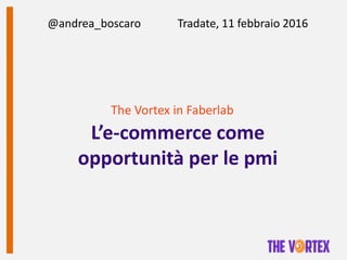 The Vortex in Faberlab
L’e-commerce come
opportunità per le pmi
@andrea_boscaro Tradate, 11 febbraio 2016
 