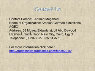 • Contact Person: Ahmed Megahed
Name of Organization: Arabian German exhibitions -
AGEX
Address: 58 Moaez Eldawla st, off Abu Dawood
Elzahry,Â 2ndÂ floor, Nasr City, Cairo, Egypt
Telephone: (00202) 2270 35 84 /5 /6
• For more information click here :
http://tradeshows.tradeindia.com/fabex2016/
 