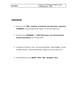 Location
Infosys Technologies limited, Pune
,Maharashtra, India
Achievements
 Served as the IEEE ( Institute of electrical and electronics engineers)
CHAIRMAN of Jyothi Engineering College for the year 2010-2011
 Served as the CHAIRMAN of ECSA (Electronics and Communication
Student Association) for the year 2010
 Conducted a Technical Fest and Technical Seminar called ‘ENIGMA’ serving
as IEEE Chairman of Jyothi Engineering college for the year 2010-2011
 Got Shortlisted for the INDIAN NAVY SSB –Bangalore 2011
 