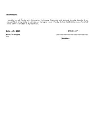 DECLARATION:
I consider myself familiar with Information Technology Engineering and Network Security Aspects. I am
also confident of my ability to work as well manage a team. I hereby declare that the information furnished
above is true to the best of my knowledge.
Date: July, 2016 JITHIN JOY
Place: Bangalore. ----------------------------------------
----
(Signature)
 