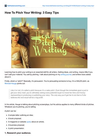 fabfreelancewriting.com http://www.fabfreelancewriting.com/blog/2014/08/20/pitch-writing-3-easy-tips/ 
How To Pitch Your Writing: 3 Easy Tips 
Learning how to pitch your writing is an essential skill for all writers. Getting ideas, and writing, means little if you 
can’t sell your material. You sell by pitching. I talk about pitching on my writing journal, and writers have asked 
about it. 
Firstly, what’s a “pitch?” Basically, it’s persuasion. You’re persuading someone to buy. It’s a SALES pitch, as 
Michael Hauge points out: 
Like it or not, it’s called a pitch because it’s a sales pitch. Even though the immediate goal is just to 
get your story read, you’re ultimately asking every potential buyer to invest her time and money 
representing or producing or publishing your story. The only way you’ll get her to do that is if she 
believes the end result will be a big profit. 
In his article, Hauge is talking about pitching screenplays, but his advice applies to many different kinds of pitches. 
Whatever you’re pitching, you’re selling. 
A pitch can be: 
A simple letter outlining an idea; 
A book proposal; 
A magazine or website query about an article; 
A business proposal; 
A pitch presentation. 
1. Research your audience. 
 