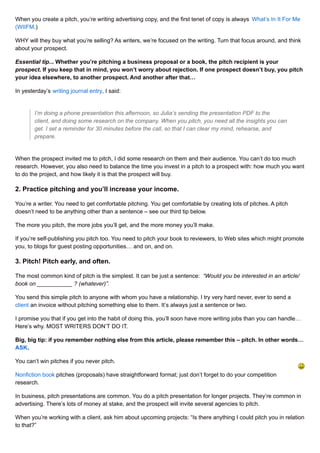 When you create a pitch, you’re writing advertising copy, and the first tenet of copy is always What’s In It For Me 
(WIIFM.) 
WHY will they buy what you’re selling? As writers, we’re focused on the writing. Turn that focus around, and think 
about your prospect. 
Essential tip... Whether you’re pitching a business proposal or a book, the pitch recipient is your 
prospect. If you keep that in mind, you won’t worry about rejection. If one prospect doesn’t buy, you pitch 
your idea elsewhere, to another prospect. And another after that… 
In yesterday’s writing journal entry, I said: 
I’m doing a phone presentation this afternoon, so Julia’s sending the presentation PDF to the 
client, and doing some research on the company. When you pitch, you need all the insights you can 
get. I set a reminder for 30 minutes before the call, so that I can clear my mind, rehearse, and 
prepare. 
When the prospect invited me to pitch, I did some research on them and their audience. You can’t do too much 
research. However, you also need to balance the time you invest in a pitch to a prospect with: how much you want 
to do the project, and how likely it is that the prospect will buy. 
2. Practice pitching and you’ll increase your income. 
You’re a writer. You need to get comfortable pitching. You get comfortable by creating lots of pitches. A pitch 
doesn’t need to be anything other than a sentence – see our third tip below. 
The more you pitch, the more jobs you’ll get, and the more money you’ll make. 
If you’re self-publishing you pitch too. You need to pitch your book to reviewers, to Web sites which might promote 
you, to blogs for guest posting opportunities… and on, and on. 
3. Pitch! Pitch early, and often. 
The most common kind of pitch is the simplest. It can be just a sentence: “Would you be interested in an article/ 
book on ___________ ? (whatever)”. 
You send this simple pitch to anyone with whom you have a relationship. I try very hard never, ever to send a 
client an invoice without pitching something else to them. It’s always just a sentence or two. 
I promise you that if you get into the habit of doing this, you’ll soon have more writing jobs than you can handle… 
Here’s why. MOST WRITERS DON’T DO IT. 
Big, big tip: if you remember nothing else from this article, please remember this – pitch. In other words… 
ASK. 
You can’t win pitches if you never pitch. 
Nonfiction book pitches (proposals) have straightforward format; just don’t forget to do your competition 
research. 
In business, pitch presentations are common. You do a pitch presentation for longer projects. They’re common in 
advertising. There’s lots of money at stake, and the prospect will invite several agencies to pitch. 
When you’re working with a client, ask him about upcoming projects: “Is there anything I could pitch you in relation 
to that?” 
 