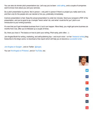 You can also do shorter pitch presentations too. Let’s say you’ve been cold calling, and a couple of companies 
want to know more about you and your services. 
Do a pitch presentation by phone. Not in person – only pitch in person if there’s a project you really want to do, 
and then only for the people who can decide to hire you, preferably immediately. 
A phone presentation is fast. Keep the actual presentation to under ten minutes. Send your prospect a PDF of the 
presentation, and you’re good to go. A simple “here’s what I do, and what I could do for you” pitch is an 
introduction to your writing business. 
It’s rare that you’ll get immediate business from it, but it can happen. More likely, you might get some business six 
months from now, after you’ve followed up a couple of times. 
So, there you have it. The basics on how to pitch your writing. Pitch early, pitch often. :-) 
Join Angela Booth for writing, marketing, and self-publishing tips – and much more – on her freelance writing blog. 
Subscribe to the blog’s ezine, to download a free report which will help you to become a successful writer. 
Join Angela on Google+ , and on Twitter: @angee. 
You can find Angela on Pinterest , and on YouTube, too. 
