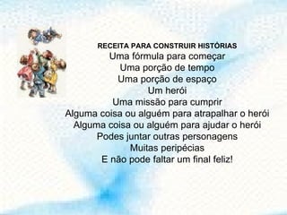 RECEITA PARA CONSTRUIR HISTÓRIAS Uma fórmula para começar Uma porção de tempo Uma porção de espaço Um herói Uma missão para cumprir Alguma coisa ou alguém para atrapalhar o herói Alguma coisa ou alguém para ajudar o herói Podes juntar outras personagens Muitas peripécias E não pode faltar um final feliz! 