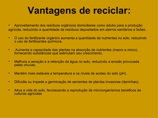Vantagens de reciclar:
• Aproveitamento dos resíduos orgânicos domiciliares como adubo para a produção
agrícola, reduzindo a quantidade de resíduos depositados em aterros sanitários e lixões.

•   O uso do fertilizante orgânico aumenta a quantidade de nutrientes no solo, reduzindo
    o uso de fertilizantes químicos.

•    Aumenta a capacidade das plantas na absorção de nutrientes (macro e micro),
    fornecendo substâncias que estimulam seu crescimento.

•   Melhora a aeração e a retenção da água no solo, reduzindo a erosão provocada
    pelas chuvas;

•   Mantém mais estáveis a temperatura e os níveis de acidez do solo (pH).

•   Dificulta ou impede a germinação de sementes de plantas invasoras (daninhas).

•   Ativa a vida do solo, favorecendo a reprodução de microorganismos benéficos às
    culturas agrícolas
 