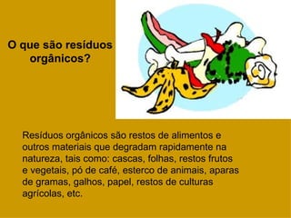 O que são resíduos
   orgânicos?




  Resíduos orgânicos são restos de alimentos e
  outros materiais que degradam rapidamente na
  natureza, tais como: cascas, folhas, restos frutos
  e vegetais, pó de café, esterco de animais, aparas
  de gramas, galhos, papel, restos de culturas
  agrícolas, etc.
 