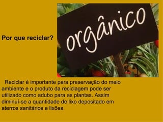 Por que reciclar?




 Reciclar é importante para preservação do meio
ambiente e o produto da reciclagem pode ser
utilizado como adubo para as plantas. Assim
diminuí-se a quantidade de lixo depositado em
aterros sanitários e lixões.
 