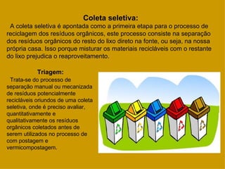 Coleta seletiva:
 A coleta seletiva é apontada como a primeira etapa para o processo de
reciclagem dos resíduos orgânicos, este processo consiste na separação
dos resíduos orgânicos do resto do lixo direto na fonte, ou seja, na nossa
própria casa. Isso porque misturar os materiais recicláveis com o restante
do lixo prejudica o reaproveitamento.

            Triagem:
  Trata-se do processo de
separação manual ou mecanizada
de resíduos potencialmente
recicláveis oriundos de uma coleta
seletiva, onde é preciso avaliar,
quantitativamente e
qualitativamente os resíduos
orgânicos coletados antes de
serem utilizados no processo de
com postagem e
vermicompostagem.
 