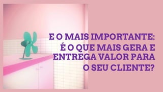 E O MAIS IMPORTANTE:
É O QUE MAIS GERA E
ENTREGA VALOR PARA
O SEU CLIENTE?
 