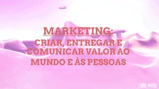 MARKETING:
CRIAR, ENTREGAR E
COMUNICAR VALOR AO
MUNDO E ÀS PESSOAS
 