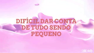 DIFÍCIL DAR CONTA
DE TUDO SENDO
PEQUENO
 