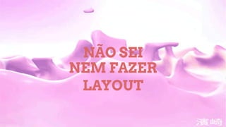 NÃO SEI
NEM FAZER
LAYOUT
 