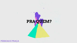 PRA QUEM?
PESSOAS E PRAÇA
 