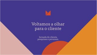Voltamos a olhar
para o cliente
Jornada do cliente,
pesquisas e personas.
 