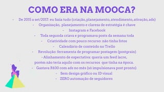 COMO ERA NA MOOCA?
- De 2015 a set/2017: eu fazia tudo (criação,planejamento,atendimento,ativação,ads)
- Organização, planejamento e clareza de estratégia é chave
- Instagram e Facebook
- Toda segunda criava e programava posts da semana toda
- Criatividade com pouco recurso: não tinha fotos
- Calendário de conteúdo no Trello
- Revolução: ferramenta de programar postagem (postgrain)
- Alinhamento de expectativa: queria um feed lacre,
porém não teria aquilo com os recursos que tinha na época.
- Gastava R$30 com ads no mês (só impulsionava post pronto)
- Sem design gráfico ou ID visual
- ZERO automação de seguidores
 