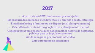 2017
- A partir de set/2017: Isadora vem pra me ajudar
- Ela produzindo conteúdo e atendimento e eu fazendo a pauta/estratégia
- E-mail marketing e ferramenta de disparo (mail chimp>dinamize)
- Calendário de conteúdo no google drive – planejamento mensal
- Consegui parar pra analisar alguns dados: melhor horário de postagens,
públicos para os impulsionamentos
- Ainda sem grana pra produzir foto/vídeo
- Zero automação de seguidores
 