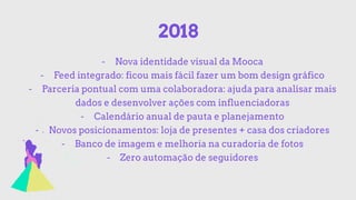 2018
- Nova identidade visual da Mooca
- Feed integrado: ficou mais fácil fazer um bom design gráfico
- Parceria pontual com uma colaboradora: ajuda para analisar mais
dados e desenvolver ações com influenciadoras
- Calendário anual de pauta e planejamento
- Novos posicionamentos: loja de presentes + casa dos criadores
- Banco de imagem e melhoria na curadoria de fotos
- Zero automação de seguidores
 