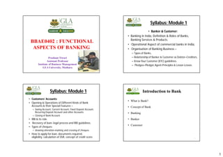 1
BBAE0402 : FUNCTIONAL
ASPECTS OF BANKING
Prashant Tiwari
Assistant Professor
Institute of Business Management
GLA University, Mathura
1
Syllabus: Module 1
• Banker & Customer:
• Banking in India, Definition & Roles of Banks,
Banking Services & Products.
• Operational Aspect of commercial banks in India,
• Organisation of Banking Business –
– Types of Banks,
– Relationship of Banker & Customer as Debtor–Creditors,
– Know Your Customer (KYC) guidelines.
– Pledgee–Pledgor,Agent-Principles & Lessor-Lessee.
Syllabus: Module 1
• Customers’ Accounts:
• Opening & Operations of Different Kinds of Bank
Accounts & their Special Features –
– Saving Account, Current Account, Fixed Deposit Account,
Recurring Deposit Account and other Accounts
– Closing of Bank Account.
• RBI & its role.
• Recovery of loan- legal process and RBI guidelines.
• Types of cheques-
– drawing-alteration-marking and crossing of cheques.
• How to apply for loan, documents required,
eligibility, calculation of EMI, concept of credit score
Introduction to Bank
• What is Bank?
• Concept of Bank
• Banking
• Banker
• Customer
4
 