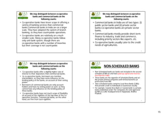 15
We may distinguish between co-operative
banks and commercial banks on the
following counts:
57
• Co-operative banks have lesser scope in offering a
variety of banking services than commercial
banks.Commercial banks in India are on a larger
scale. They have adopted the system of branch
banking, so they have countrywide operations.
• Co-operative banks are relatively on a much
smaller scale. Many co-operative banks follow
only unit-bank system, though there are
co­operative banks with a number of branches
but their coverage is not countrywide.
We may distinguish between co-operative
banks and commercial banks on the
following counts:
58
• Commercial banks in India are of two types: (i)
public sector banks and (ii) private sector
banks.Co-operative banks are private sector
banks.
• Commercial banks mostly provide short-term
finance to industry, trade and commerce,
including priority sectors like exports, etc.
• Co-operative banks usually cater to the credit
needs of agriculturists.
We may distinguish between co-operative
banks and commercial banks on the
following counts:
59
• Co-operative banks offer a slightly higher rate of
interest to their depositors than commercial banks.
• In co-operative banks, borrowers are member
shareholders, so they have some influence on the
lending policy of the banks, on account of their voting
power.
• Borrowers of commercial banks are only account-
holders and have no voting power as such, so they
cannot have any influence on the lending policy of
these banks.
• Co-operative banks have not much scope of flexibility
on account of the rigidities of the bye-laws of the Co-
operative Societies. Commercial banks, on the other
hand, are free from such rigidities.
NON-SCHEDULED BANKS
60
• Non-Scheduled banks are banks not included in the second
schedule of RBI act and have paid-up capital and reserves
less than Rs 5 lakh.
• These banks are the opposite of Scheduled Banks and act
like private limited companies with limited benefits (or
protection) from RBI.
• Non-scheduled banks comprise Local Area Banks (LABs)
that provide credit to individuals or businesses locally.
• For example, Coastal Area Bank or Coastal bank is a private
bank established under the Companies Act and approved
by RBI as a LAB, headquartered in Vijaywada, Andhra
Pradesh.
 