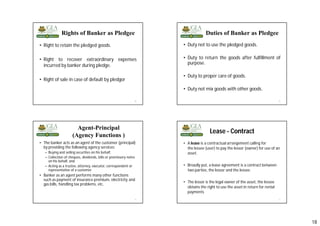 18
Rights of Banker as Pledgee
• Right to retain the pledged goods.
• Right to recover extraordinary expenses
incurred by banker during pledge.
• Right of sale in case of default by pledgor
69
• Duty not to use the pledged goods.
• Duty to return the goods after fulfillment of
purpose.
• Duty to proper care of goods.
• Duty not mix goods with other goods.
70
Duties of Banker as Pledgee
Agent-Principal
(Agency Functions )
• The banker acts as an agent of the customer (principal)
by providing the following agency services:
– Buying and selling securities on his behalf,
– Collection of cheques, dividends, bills or promissory notes
on his behalf, and
– Acting as a trustee, attorney, executor, correspondent or
representative of a customer.
• Banker as an agent performs many other functions
such as payment of insurance premium, electricity and
gas bills, handling tax problems, etc.
71
Lease - Contract
• A lease is a contractual arrangement calling for
the lessee (user) to pay the lessor (owner) for use of an
asset.
• Broadly put, a lease agreement is a contract between
two parties, the lessor and the lessee.
• The lessor is the legal owner of the asset, the lessee
obtains the right to use the asset in return for rental
payments
72
 