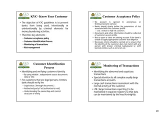 20
• The objective of KYC guidelines is to prevent
banks from being used, intentionally or
unintentionally by criminal elements for
money laundering activities.
• Therefore key elements :
– Customer acceptance policy
– Customer Identification Process
– Monitoring of transactions
– Risk management
KYC- Know Your Customer Customer Acceptance Policy
• No account is opened in anonymous or
fictitious/benami name(s)
• Banks should clearly define the parameters of risk
associated with the customer profile
– Low , medium or high risk customers
• Documents and other information should be collected
of customers as per profile.
• Not to open or close an existing account if the bank is
unable to apply appropriate customer due diligence.
• Necessary checks should be carried on to ensure that
the identity of the customer does not match with any
person with known criminal background or with
banned entities such as terrorists etc.
Customer Identification
Process
• Identifying and verifying customers identity
– By using reliable , independent source documents
data or info
• For customers that are legal persons /entities
bank should verify the
– Legal status ( through documents )
– Authorized party if so (authorized or not)
– Understanding the ownership and control
structure of entity
Monitoring of Transactions
• Identifying the abnormal and suspicious
transactions
• Special attention to all complex usually large
transactions accounts.
• Large cash transactions inconsistent with the
normal activity of the customer
• LTR ( large transactions reporting ) to be
maintained in separate registers so that data
can be maintained by the head fortnightly.
 