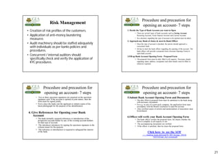 21
Risk Management
• Creation of risk profiles of the customers.
• Application of anti-money laundering
measures
• Audit machinery should be staffed adequately
with individuals as per banks policies and
procedures.
• Concurrent / internal auditors should
specifically check and verify the application of
KYC procedures.
Procedure and precaution for
opening an account- 7 steps
1. Decide the Type of BankAccount you want to Open
• There are several types of bank accounts such as Saving Account,
Recurring Account, Fixed Deposit Account and Current Account.
• So a decision regarding the type of account to be opened must be taken.
2. Approach any Bank of choice & meet its Bank Officer
• Once the type of account is decided, the person should approach a
convenient bank.
• He has to meet the bank officer regarding the opening of the account. The
bank officer will provide a proposal form (Account Opening Form) to
open bank account.
3.Fill up BankAccount Opening Form - Proposal Form
• The proposal form must be duly filled in all respects. Necessary details
regarding name, address, occupation and other details must be filled in
wherever required.
Procedure and precaution for
opening an account- 7 steps
• Two or three specimen signatures are required on the specimen
signature card. If the account is opened in joint names, then the
form must be signed jointly.
• Now a days the banks ask the applicant to submit copies of his
latest photograph for the purpose of his identification.
4. Give References for Opening your Bank
Account
• The bank normally required references or introduction of the
prospective account holder by any of the existing account holders
for that type of account.
• The introducer introduces by signing his specimen signature in the
column meant for the purpose
• The reference or introduction is required to safeguard the interest
of the bank.
Procedure and precaution for
opening an account- 7 steps
5.Submit Bank Account Opening Form and Documents
• The duly filled in proposal form must be submitted to the bank along
with necessary documents.
• For e.g. in case of a joint stock company, the application form must
accompany with the Board's resolution to open the account.
• Also certified copies of articles and memorandum of association must
be produced.
6.Officer will verify your Bank Account Opening Form
• The bank officer verifies the proposal form. He checks whether the
form is complete in all respects or not.
• The accompanying documents are verified.
• If the officer is satisfied, then he clears the proposal form.
Click here to see the AOF
......banking books &forms(FD, RD, Savings , RTGS
NEFT)Final_Aof_revised.pdf
 