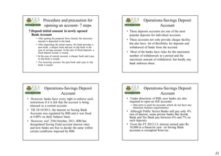 22
Procedure and precaution for
opening an account- 7 steps
7.Deposit initial amount in newly opened
Bank Account
• After getting the proposal form cleared, the necessary
amount is deposited in the bank.
• After depositing the initial money, the bank provides a
pass book, a cheque book and pay in slip book in the
case of savings account. In the case of fixed deposits, a
fixed deposit receipt is issued.
• In the case of current account, a cheque book and a pay
in slip book is issued.
• For recurring account, the pass book and a pay in slip
book is issued.
Operations-Savings Deposit
Account
• These deposits accounts are one of the most
popular deposits for individual accounts.
• These accounts not only provide cheque facility
but also have lot of flexibility for deposits and
withdrawal of funds from the account.
• Most of the banks have rules for the maximum
number of withdrawals in a period and the
maximum amount of withdrawal, but hardly any
bank enforces these.
Operations-Savings Deposit
Account
• However, banks have every right to enforce such
restrictions if it is felt that the account is being
misused as a current account.
• Till 24/10/2011, the interest on Saving Bank
Accounts was regulated by RBI and it was fixed
at 4.00% on daily balance basis.
• However, wef 25th October, 2011, RBI has
deregulated Saving Fund account interest rates
and now banks are free to decide the same within
certain conditions imposed by RBI.
Operations-Savings Deposit
Account
• Under directions of RBI, now banks are also
required to open no frill accounts
– (this term is used for accounts which do not have any
minimum balance requirements).
• Although Public Sector Banks still pay only 4%
rate of interest, some private banks like Kotak
Bank and Yes Bank pay between 6% and 7% on
such deposits.
• From the FY 2012-13, interest earned upto Rs
10,000 in a financial year on Saving Bank
accounts is exempted from tax.
 