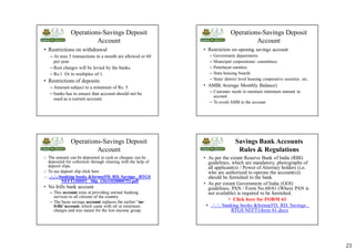 23
Operations-Savings Deposit
Account
• Restrictions on withdrawal
– At max 5 transactions in a month are allowed or 60
per year.
– Rest charges will be levied by the banks.
– Rs.1 Or in multiples of 1.
• Restrictions of deposits
– Amount subject to a minimum of Rs. 5
– banks has to ensure that account should not be
used as a current account.
Operations-Savings Deposit
Account
• Restriction on opening savings account
– Government departments
– Municipal corporations/ committees
– Panchayat samities
– State housing boards
– State/ district level housing cooperative societies etc.
• AMB( Average Monthly Balance)
– Customer needs to maintain minimum amount in
account
– To avoid AMB in the account
Operations-Savings Deposit
Account
 The amount can be deposited in cash or cheques can be
deposited for collection through clearing with the help of
deposit slips.
 To see deposit slip click here
 ......banking books &forms(FD, RD, Savings , RTGS
NEFT)HDFC_Slip_12611020000753.pdf
• No frills bank account
– This account aims at providing normal banking
services to all citizens of the country.
– The basic savings account replaces the earlier “no-
frills”account, which came with nil or minimum
charges and was meant for the low-income group.
Savings Bank Accounts
Rules & Regulations
• As per the extant Reserve Bank of India (RBI)
guidelines, which are mandatory, photographs of
all applicant(s) / Power of Attorney holders (i.e.
who are authorized to operate the account(s))
should be furnished to the bank
• As per extant Government of India (GOI)
guidelines, PAN / Form No.60/61 (Where PAN is
not available) is required to be furnished.
• Click here for FORM 61
• ......banking books &forms(FD, RD, Savings ,
RTGS NEFT)form 61.docx
 