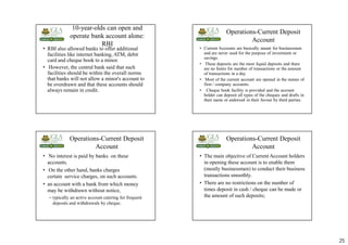 25
10-year-olds can open and
operate bank account alone:
RBI
• RBI also allowed banks to offer additional
facilities like internet banking, ATM, debit
card and cheque book to a minor.
• However, the central bank said that such
facilities should be within the overall norms
that banks will not allow a minor's account to
be overdrawn and that these accounts should
always remain in credit.
Operations-Current Deposit
Account
• Current Accounts are basically meant for businessmen
and are never used for the purpose of investment or
savings.
• These deposits are the most liquid deposits and there
are no limits for number of transactions or the amount
of transactions in a day.
• Most of the current account are opened in the names of
firm / company accounts.
• Cheque book facility is provided and the account
holder can deposit all types of the cheques and drafts in
their name or endorsed in their favour by third parties.
Operations-Current Deposit
Account
• No interest is paid by banks on these
accounts.
• On the other hand, banks charges
certain service charges, on such accounts.
• an account with a bank from which money
may be withdrawn without notice,
– typically an active account catering for frequent
deposits and withdrawals by cheque.
Operations-Current Deposit
Account
• The main objective of Current Account holders
in opening these account is to enable them
(mostly businessmen) to conduct their business
transactions smoothly.
• There are no restrictions on the number of
times deposit in cash / cheque can be made or
the amount of such deposits;
 