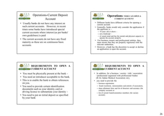 26
Operations-Current Deposit
Account
• Usually banks do not have any interest on
such current accounts. However, in recent
times some banks have introduced special
current accounts where interest (as per banks'
own guidelines) is paid
• The current accounts do not have any fixed
maturity as these are on continuous basis
accounts
Operations- WHO CAN OPEN A
CURRENT ACCOUNT
• Different banks have different criteria for opening a
current account.
• Generally, banks would only consider the application if
the applicant is: -
– 18 years old or above –
– not a bankrupt –
– of sound mind and has the mental and physical capacity to
operate the account properly
• For business owners and professional entities, they
must ensure that they are properly registered with the
relevant authorities.
• However, a bank has the discretion to accept or decline
an application to open the account.
REQUIREMENTS TO OPEN A
CURRENTACCOUNT
• You must be physically present at the bank –
• You need an introducer acceptable to the bank.
• This is to enable the bank to obtain references
on you.
• You need to provide certain identification
documents such as your identity card or
driving licence to substantiate your identity –
• You need to put an initial deposit as specified
by your bank
REQUIREMENTS TO OPEN A
CURRENTACCOUNT
• In addition, for a business / society / club / association
/ professional registered with professional bodies
(ICAI, Indian Medical Association etc),
• you need to provide the
– business registration,
– board resolution, memorandum and articles of association,
– share allotment form and list of directors and secretary (for
company account) or
– list of current board/committee members (for society
account).
 
