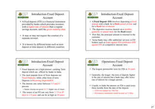27
Introduction-Fixed Deposit
Account
• A fixed deposit (FD) is a financial instrument
provided by banks which provides investors
with a higher rate of interest than a regular
savings account, until the given maturity date.
• It may or may not require the creation of a
separate account.
• It is known by different terms such as term
deposit or time deposit in different countries.
Introduction-Fixed Deposit
Account
• A Fixed Deposit (FD) involves depositing a fixed
amount with a bank for a fixed period of time and
for a fixed rate of interest.
• The depositor receives interest on a monthly,
quarterly or annual basis for the fixed tenure.
• Post that, the principal amount is returned to the
customer.
• Some banks may offer additional services to FD
holders such as loans against FD certificates (OD
against FD) at competitive interest rates
Introduction-Fixed Deposit
Account
• Fixed deposits are a high-interest -yielding Term
deposit which are offered by banks in India.
• The most popular form of Term deposits are
Fixed Deposits, while other form of term
Deposits is Recurring Deposit(RD).
• The interest rate varies between 3.5 and 11
percent.
– Senior citizens are given 0.5 % higher rate of return
• The tenure of an FD can vary from 7, 15 or 45
days to 1.5 years and can be as high as 10 years.
Operations-Fixed Deposit
Account
• The longest permissible term for FDs is 10 years
• Generally, the longer the term of deposit, higher
is the rate of interest but a bank may offer lower
rate of interest for a longer period.
• Usually in India the interest on FDs is paid every
three months from the date of the deposit.
– if FD was opened on 15th Feb.,
– first interest installment would be paid on 15 May
 